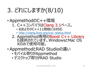3. どれにしますか(8/10) 
•AppmethodのC++環境 
1.C++コンパイラはClang 3.1ベース。 
•おおよそのC++11規格には対応 
•http://clang.llvm.org/cxx_status.html 
2.Appmethod専用のBoost C++ Library も提供されています。WindowsとMac OS Xのみで使用可能。 
•AppmethodとRAD Studioの違い 
•モバイル寄りがAppmethod 
•デスクトップ寄りがRAD Studio 
Appmethodで何か作ってみる 33 
 