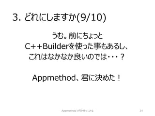 3. どれにしますか(9/10) 
うむ。前にちょっと 
C++Builderを使った事もあるし、 
これはなかなか良いのでは・・・？ 
Appmethod、君に決めた！ 
Appmethodで何か作ってみる 34 
 