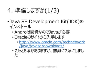 4. 準備しますか(1/3) 
•Java SE Development Kit(JDK)の インストール 
•Android開発なのでJavaが必要 
•Oracleのサイトから入手します 
•http://www.oracle.com/technetwork/java/javase/downloads/ 
•7系と8系がありますが、無難に7系にしまし た 
Appmethodで何か作ってみる 37 
 