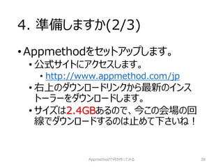 4. 準備しますか(2/3) 
•Appmethodをセットアップします。 
•公式サイトにアクセスします。 
•http://www.appmethod.com/jp 
•右上のダウンロードリンクから最新のインス トーラーをダウンロードします。 
•サイズは2.4GBあるので、今この会場の回 線でダウンロードするのは止めて下さいね！ 
Appmethodで何か作ってみる 38 
 