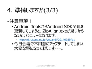 4. 準備しますか(3/3) 
•注意事項！ 
•Android ToolsからAndroid SDK関連を 更新してしまうと、ZipAlign.exeが見つから ないというエラーになります。 
•http://d.hatena.ne.jp/youandi/20140929/p1 
•今日会場で不用意にアップデートしてしまい 大変な事になっております・・・。 
Appmethodで何か作ってみる 39 
 