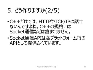 5. どう作りますか(2/5) 
•C++だけでは、HTTPやTCP/IPは話せ ないんですよね。C++の規格には Socket通信などは含まれません。 
•Socket通信APIは各プラットフォーム毎の APIとして提供されています。 
Appmethodで何か作ってみる 42 
 
