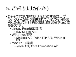 5. どう作りますか(3/5) 
•C++でTCP/IPを話せるようにするには、プ ラットフォーム毎に提供されているソケット通信 APIを使ってHTTP通信処理を実装する必要 があります。 
•Linux, FreeBSD環境 
•BSD Socket API 
•Windows環境 
•WinSock API, WinHTTPAPI, WinINetAPI 
•Mac OS X環境 
•Cocoa API, Core Foundation API  