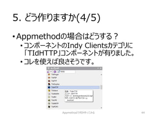 5. どう作りますか(4/5) 
•Appmethodの場合はどうする？ 
•コンポーネントのIndy Clientsカテゴリに 「TIdHTTP」コンポーネントが有りました。 
•コレを使えば良さそうです。 
Appmethodで何か作ってみる 44 
 