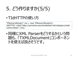 5. どう作りますか(5/5) 
•TIdHTTPの使い方 
•同様にXML Parserをどうするかという問 題も、「TXMLDocument」コンポーネン トを使えば良さそうです。 
Appmethodで何か作ってみる 45 
TMemoryStream* ms = new TMemoryStream(); 
IdHTTP1->Get("http://pronama.azurewebsites.net/category/web- comic/feed/", ms);  