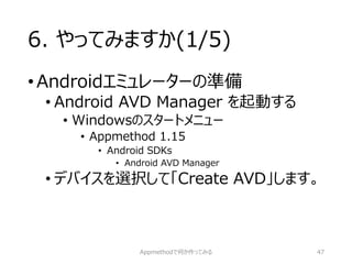6. やってみますか(1/5) 
•Androidエミュレーターの準備 
•Android AVD Manager を起動する 
•Windowsのスタートメニュー 
•Appmethod1.15 
•Android SDKs 
•Android AVD Manager 
•デバイスを選択して「Create AVD」します。 
Appmethodで何か作ってみる 47 
 