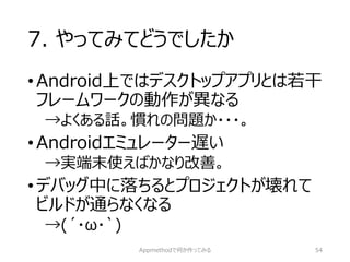 7. やってみてどうでしたか 
•Android上ではデスクトップアプリとは若干 フレームワークの動作が異なる 
→よくある話。慣れの問題か・・・。 
•Androidエミュレーター遅い 
→実端末使えばかなり改善。 
•デバッグ中に落ちるとプロジェクトが壊れて ビルドが通らなくなる 
→(´・ω・`) 
Appmethodで何か作ってみる 54 
 