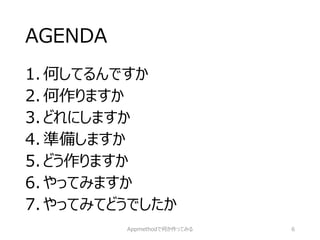AGENDA 
1.何してるんですか 
2.何作りますか 
3.どれにしますか 
4.準備しますか 
5.どう作りますか 
6.やってみますか 
7.やってみてどうでしたか 
Appmethodで何か作ってみる 6 
 