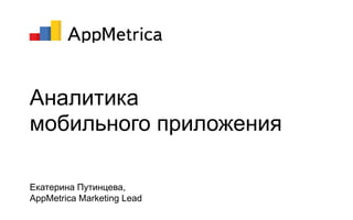 Аналитика
мобильного приложения
Екатерина Путинцева,
AppMetrica Marketing Lead
 
