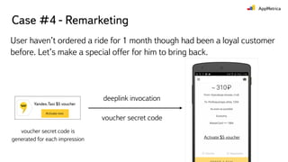 Case #4 - Remarketing
User haven’t ordered a ride for 1 month though had been a loyal customer
before. Let’s make a special offer for him to bring back.
deeplink invocation
voucher secret code
voucher secret code is
generated for each impression Activate $5 voucher
 