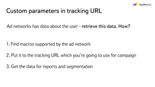 Custom parameters in tracking URL
Ad networks has data about the user - retrieve this data. How?
1. Find macros supported by the ad network
2. Put it to the tracking URL which you’re going to use for campaign
3. Get the data for reports and segmentation
 