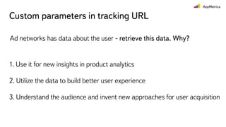 Custom parameters in tracking URL
Ad networks has data about the user - retrieve this data. Why?
1. Use it for new insights in product analytics
2. Utilize the data to build better user experience
3. Understand the audience and invent new approaches for user acquisition
 