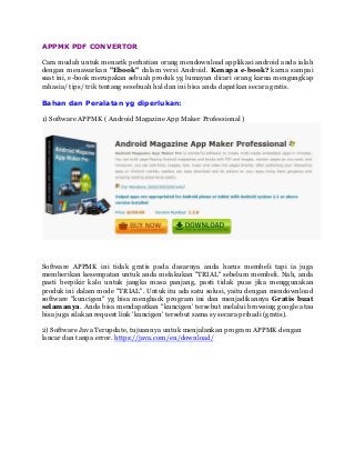 APPMK PDF CONVERTOR
Cara mudah untuk menarik perhatian orang mendownload applikasi android anda ialah
dengan menawarkan "Ebook" dalam versi Android. Kenapa e-book? karna sampai
saat ini, e-book merupakan sebuah produk yg lumayan dicari orang karna mengungkap
rahasia/ tips/ trik tentang sesebuah hal dan ini bisa anda dapatkan secara gratis.
Bahan dan Peralatan yg diperlukan:
1) Software APPMK ( Android Magazine App Maker Professional )
Software APPMK ini tidak gratis pada dasarnya anda harus membeli tapi ia juga
memberikan kesempatan untuk anda melakukan "TRIAL" sebelum membeli. Nah, anda
pasti berpikir kalo untuk jangka masa panjang, pasti tidak puas jika menggunakan
produk ini dalam mode "TRIAL". Untuk itu ada satu solusi, yaitu dengan mendownload
software "kuncigen" yg bisa menghack program ini dan menjadikannya Gratis buat
selamanya. Anda bisa mendapatkan "kuncigen' tersebut melalui browsing google atau
bisa juga silakan request link 'kuncigen' tersebut sama sy secara pribadi (gratis).
2) Software Java Terupdate, tujuannya untuk menjalankan program APPMK dengan
lancar dan tanpa error. https://java.com/en/download/
 