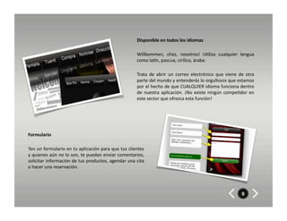 Disponible	
  en	
  todos	
  los	
  idiomas	
  	
  	
  

                                                                                Willkommen,	
   chez,	
   nosotros!	
   U8liza	
   cualquier	
   lengua	
  
                                                                                como	
  laXn,	
  pascua,	
  cirílico,	
  árabe.	
  	
  

                                                                                Trata	
   de	
   abrir	
   un	
   correo	
   electrónico	
   que	
   viene	
   de	
   otra	
  
                                                                                parte	
  del	
  mundo	
  y	
  entenderás	
  lo	
  orgullosos	
  que	
  estamos	
  
                                                                                por	
  el	
  hecho	
  de	
  que	
  CUALQUIER	
  idioma	
  funciona	
  dentro	
  
                                                                                de	
   nuestra	
   aplicación.	
   ¡No	
   existe	
   ningún	
   compe8dor	
   en	
  
                                                                                este	
  sector	
  que	
  ofrezca	
  esta	
  función!	
  




Formulario	
  

Ten	
  un	
  formulario	
  en	
  tu	
  aplicación	
  para	
  que	
  tus	
  clientes	
  
y	
  quienes	
  aún	
  no	
  lo	
  son,	
  te	
  puedan	
  enviar	
  comentarios,	
  
solicitar	
  información	
  de	
  tus	
  productos,	
  agendar	
  una	
  cita	
  
o	
  hacer	
  una	
  reservación.	
  




                                                                                                                                                                   9
 
