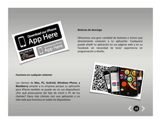 Botones	
  de	
  descarga	
  	
  

                                                                                        Ofrecemos	
   una	
   gran	
   can8dad	
   de	
   botones	
   e	
   íconos	
   que	
  
                                                                                        directamente	
   conectan	
   a	
   tu	
   aplicación.	
   Cualquiera	
  
                                                                                        puede	
  añadir	
  tu	
  aplicación	
  en	
  sus	
  páginas	
  web	
  o	
  en	
  su	
  
                                                                                        Facebook	
   sin	
   necesidad	
   de	
   tener	
   experiencia	
   en	
  
                                                                                        programación	
  o	
  diseño.	
  




Funciona	
  en	
  cualquier	
  sistema!	
  	
  	
  

Los	
   clientes	
   de	
   Mac,	
   PC,	
   Android,	
   Windows	
   Phone,	
   y	
  
Blackberry	
   amarán	
   a	
   tu	
   empresa	
   porque	
   su	
   aplicación	
  
para	
  iPhone	
  también	
  se	
  puede	
  ver	
  en	
  sus	
  disposi8vos!	
  
¿Por	
   qué	
   preocuparte	
   del	
   8po	
   de	
   móvil	
   o	
   PC	
   de	
   tus	
  
clientes?	
   Gana	
   más	
   clientes	
   con	
   una	
   aplicación	
   y	
   un	
  
si8o	
  web	
  que	
  funciona	
  en	
  todos	
  los	
  disposi8vos.	
  


                                                                                                                                                                   10
 