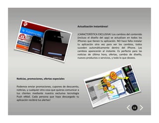 Actualización	
  instantánea!	
  

                                                                               ¡CARACTERÍSTICA	
  EXCLUSIVA!	
  Los	
  cambios	
  del	
  contenido	
  
                                                                               (incluso	
   el	
   diseño	
   del	
   app)	
   se	
   actualizan	
   en	
   todos	
   los	
  
                                                                               iPhones	
  que	
  8enen	
  tu	
  aplicación.	
  NO	
  hace	
  falta	
  instalar	
  
                                                                               tu	
   aplicación	
   otra	
   vez	
   para	
   ver	
   los	
   cambios,	
   todos	
  
                                                                               suceden	
   automá8camente	
   dentro	
   del	
   iPhone.	
   Los	
  
                                                                               cambios	
   aparecerán	
   al	
   instante.	
   Es	
   perfecto	
   para	
   las	
  
                                                                               no8cias	
   de	
   úl8ma	
   hora,	
   ofertas,	
   cambio	
   de	
   diseño,	
  
                                                                               nuevos	
  productos	
  o	
  servicios,	
  y	
  todo	
  lo	
  que	
  desees.	
  




No7cias,	
  promociones,	
  ofertas	
  especiales	
  	
  	
  

Podemos	
  enviar	
  promociones,	
  cupones	
  de	
  descuento,	
  
no8cias,	
  y	
  cualquier	
  otra	
  cosa	
  que	
  quieras	
  comunicar	
  a	
  
tus	
   clientes	
   mediante	
   nuestra	
   exclusiva	
   tecnología	
  
Push	
   eMail.	
   Cada	
   persona	
   que	
   haya	
   descargado	
   tu	
  
aplicación	
  recibirá	
  tus	
  alertas!	
  

                                                                                                                                                               11
 