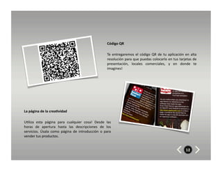 Código	
  QR	
  

                                                                              Te	
   entregaremos	
   el	
   código	
   QR	
   de	
   tu	
   aplicación	
   en	
   alta	
  
                                                                              resolución	
  para	
  que	
  puedas	
  colocarlo	
  en	
  tus	
  tarjetas	
  de	
  
                                                                              presentación,	
   locales	
   comerciales,	
   y	
   en	
   donde	
   te	
  
                                                                              imagines!	
  




La	
  página	
  de	
  la	
  crea7vidad	
  	
  	
  

U8liza	
   esta	
   página	
   para	
   cualquier	
   cosa!	
   Desde	
   las	
  
horas	
   de	
   apertura	
   hasta	
   las	
   descripciones	
   de	
   los	
  
servicios.	
   Úsala	
   como	
   página	
   de	
   introducción	
   o	
   para	
  
vender	
  tus	
  productos.	
  


                                                                                                                                                               12
 