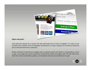 Página	
  web	
  gra7s!	
  	
  	
  

Cada	
  aplicación	
  dispone	
  de	
  su	
  propio	
  si8o	
  web	
  op8mizado	
  para	
  el	
  móvil	
  y	
  navegador.	
  Y	
  lo	
  mejor	
  es	
  que	
  
es	
  gra8s	
  tanto	
  el	
  diseño	
  como	
  el	
  hospedaje!	
  Garan8zamos	
  un	
  mejor	
  ranking	
  y	
  así	
  se	
  facilita	
  la	
  relevancia	
  
para	
  el	
  descubrimiento	
  de	
  tu	
  aplicación.	
  	
  

Podrás	
  compar8r	
  la	
  dirección	
  de	
  tu	
  página	
  web	
  y	
  cualquiera	
  podrá	
  verla	
  desde	
  su	
  computadora	
  y	
  enviar	
  
tu	
  app	
  a	
  sus	
  amigos	
  por	
  correo	
  electrónico	
  directamente	
  desde	
  ésta	
  página	
  web.	
  No	
  hace	
  falta	
  hacer	
  
nada	
  más:	
  todo	
  es	
  automá8co	
  y	
  gra8s,	
  y	
  se	
  actualizará	
  cada	
  vez	
  que	
  actualicemos	
  tu	
  app!	
  


                                                                                                                                                       13
 