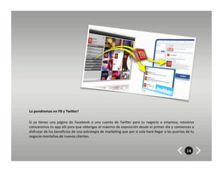 Lo	
  pondremos	
  en	
  FB	
  y	
  TwiUer!	
  	
  	
  

Si	
   ya	
   8enes	
   una	
   página	
   de	
   Facebook	
   o	
   una	
   cuenta	
   de	
   TwiZer	
   para	
   tu	
   negocio	
   o	
   empresa,	
   nosotros	
  
colocaremos	
  tu	
  app	
  allí	
  para	
  que	
  obtengas	
  el	
  máximo	
  de	
  exposición	
  desde	
  el	
  primer	
  día	
  y	
  comiences	
  a	
  
disfrutar	
  de	
  los	
  beneﬁcios	
  de	
  una	
  estrategia	
  de	
  marke8ng	
  que	
  por	
  si	
  sola	
  hará	
  llegar	
  a	
  las	
  puertas	
  de	
  tu	
  
negocio	
  montañas	
  de	
  nuevos	
  clientes.	
  


                                                                                                                                                            14
 