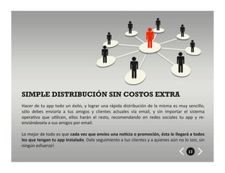 SIMPLE DISTRIBUCIÓN SIN COSTOS EXTRA
Hacer	
  de	
  tu	
  app	
  todo	
  un	
  éxito,	
  y	
  lograr	
  una	
  rápida	
  distribución	
  de	
  la	
  misma	
  es	
  muy	
  sencillo,	
  
sólo	
   debes	
   enviarla	
   a	
   tus	
   amigos	
   y	
   clientes	
   actuales	
   vía	
   email,	
   y	
   sin	
   importar	
   el	
   sistema	
  
opera8vo	
   que	
   u8licen,	
   ellos	
   harán	
   el	
   resto,	
   recomendando	
   en	
   redes	
   sociales	
   tu	
   app	
   y	
   re-­‐
enviándosela	
  a	
  sus	
  amigos	
  por	
  email.	
  

Lo	
  mejor	
  de	
  todo	
  es	
  que	
  cada	
  vez	
  que	
  envíes	
  una	
  no7cia	
  o	
  promoción,	
  ésta	
  le	
  llegará	
  a	
  todos	
  
los	
  que	
  tengan	
  tu	
  app	
  instalado.	
  Dale	
  seguimiento	
  a	
  tus	
  clientes	
  y	
  a	
  quienes	
  aún	
  no	
  lo	
  son,	
  sin	
  
ningún	
  esfuerzo!	
  
                                                                                                                                          17
 