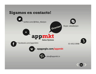 Sigamos en contacto!

          twiZer.com/@Alex_Abeijon	
  
                                                        Skype:	
  alexabeijon	
  
                                               rac ias!
                                           G
           *
                   appmkt       Sales System
    facebook.com/appmk8n	
                                        55	
  4352	
  0998	
  

                  W       appgargle.com/appmkt	
  

                                     alex@appmkt.in	
  



                                                                                           24
 