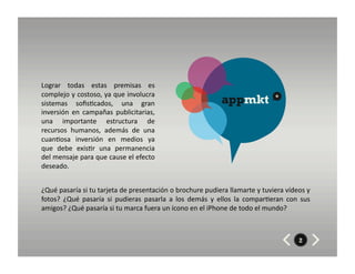 Lograr	
   todas	
   estas	
   premisas	
   es	
  
complejo	
  y	
  costoso,	
  ya	
  que	
  involucra	
  
sistemas	
   soﬁs8cados,	
   una	
   gran	
                                                   appmkt                      *

inversión	
   en	
   campañas	
   publicitarias,	
  
una	
   importante	
   estructura	
   de	
  
recursos	
   humanos,	
   además	
   de	
   una	
  
cuan8osa	
   inversión	
   en	
   medios	
   ya	
  
que	
   debe	
   exis8r	
   una	
   permanencia	
  
del	
   mensaje	
   para	
   que	
   cause	
   el	
   efecto	
  
deseado.	
  


¿Qué	
  pasaría	
  si	
  tu	
  tarjeta	
  de	
  presentación	
  o	
  brochure	
  pudiera	
  llamarte	
  y	
  tuviera	
  vídeos	
  y	
  
fotos?	
   ¿Qué	
   pasaría	
   si	
   pudieras	
   pasarla	
   a	
   los	
   demás	
   y	
   ellos	
   la	
   compar8eran	
   con	
   sus	
  
amigos?	
  ¿Qué	
  pasaría	
  si	
  tu	
  marca	
  fuera	
  un	
  ícono	
  en	
  el	
  iPhone	
  de	
  todo	
  el	
  mundo?	
  



                                                                                                                                       2
 