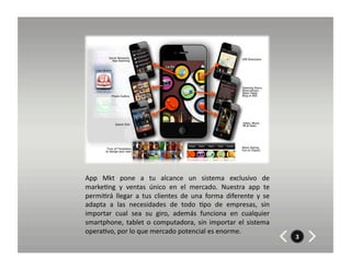 App	
   Mkt	
   pone	
   a	
   tu	
   alcance	
   un	
   sistema	
   exclusivo	
   de	
  
marke8ng	
   y	
   ventas	
   único	
   en	
   el	
   mercado.	
   Nuestra	
   app	
   te	
  
permi8rá	
   llegar	
   a	
   tus	
   clientes	
   de	
   una	
   forma	
   diferente	
   y	
   se	
  
adapta	
   a	
   las	
   necesidades	
   de	
   todo	
   8po	
   de	
   empresas,	
   sin	
  
importar	
   cual	
   sea	
   su	
   giro,	
   además	
   funciona	
   en	
   cualquier	
  
smartphone,	
   tablet	
   o	
   computadora,	
   sin	
   importar	
   el	
   sistema	
  
opera8vo,	
  por	
  lo	
  que	
  mercado	
  potencial	
  es	
  enorme.	
  
                                                                                                         3
 