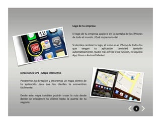 Logo	
  de	
  tu	
  empresa	
  

                                                                       El	
  logo	
  de	
  tu	
  empresa	
  aparece	
  en	
  la	
  pantalla	
  de	
  los	
  iPhones	
  
                                                                       de	
  todo	
  el	
  mundo.	
  ¡Qué	
  impresionante!	
  

                                                                       Si	
  decides	
  cambiar	
  tu	
  logo,	
  el	
  ícono	
  en	
  el	
  iPhone	
  de	
  todos	
  los	
  
                                                                       que	
   tengan	
   tu	
   aplicación	
   cambiará	
   también	
  
                                                                       automá8camente.	
  Nadie	
  más	
  ofrece	
  esta	
  función,	
  ni	
  siquiera	
  
                                                                       App	
  Store	
  o	
  Android	
  Market.	
  




Direcciones	
  GPS	
  -­‐	
  Mapa	
  interac7vo	
  

Pondremos	
  tu	
  dirección	
  y	
  crearemos	
  un	
  mapa	
  dentro	
  de	
  
tu	
   aplicación	
   para	
   que	
   los	
   clientes	
   te	
   encuentren	
  
fácilmente.	
  	
  

Desde	
   este	
   mapa	
   también	
   podrán	
   trazar	
   la	
   ruta	
   desde	
  
donde	
   se	
   encuentre	
   tu	
   cliente	
   hasta	
   la	
   puerta	
   de	
   tu	
  
negocio.	
  

                                                                                                                                                                  4
 