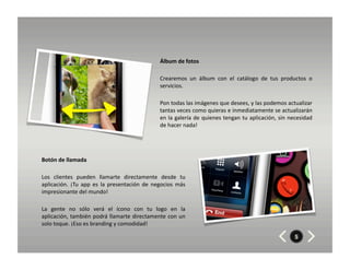 Álbum	
  de	
  fotos	
  

                                                                              Crearemos	
   un	
   álbum	
   con	
   el	
   catálogo	
   de	
   tus	
   productos	
   o	
  
                                                                              servicios.	
  	
  

                                                                              Pon	
  todas	
  las	
  imágenes	
  que	
  desees,	
  y	
  las	
  podemos	
  actualizar	
  
                                                                              tantas	
  veces	
  como	
  quieras	
  e	
  inmediatamente	
  se	
  actualizarán	
  
                                                                              en	
  la	
  galería	
  de	
  quienes	
  tengan	
  tu	
  aplicación,	
  sin	
  necesidad	
  
                                                                              de	
  hacer	
  nada!	
  




Botón	
  de	
  llamada	
  

Los	
   clientes	
   pueden	
   llamarte	
   directamente	
   desde	
   tu	
  
aplicación.	
   ¡Tu	
   app	
   es	
   la	
   presentación	
   de	
   negocios	
   más	
  
impresionante	
  del	
  mundo!	
  

La	
   gente	
   no	
   sólo	
   verá	
   el	
   ícono	
   con	
   tu	
   logo	
   en	
   la	
  
aplicación,	
  también	
  podrá	
  llamarte	
  directamente	
  con	
  un	
  
solo	
  toque.	
  ¡Eso	
  es	
  branding	
  y	
  comodidad!	
  

                                                                                                                                                               5
 