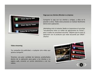 Haga	
  que	
  sus	
  clientes	
  difundan	
  su	
  empresa	
  	
  

                                                                               Comparte	
   tu	
   app	
   con	
   tus	
   clientes	
   y	
   amigos,	
   y	
   ellos	
   se	
   lo	
  	
  
                                                                               pasarán	
  a	
  otros.	
  Todos	
  estos	
  procesos	
  se	
  realizan	
  fácilmente	
  
                                                                               dentro	
  de	
  la	
  aplicación.	
  	
  

                                                                               ¡Marke8ng	
   viral	
   al	
   instante!	
   Nadie	
   se	
   impresiona	
   al	
   escuchar	
  
                                                                               "encuéntrame	
   entre	
   un	
   millón	
   de	
   aplicaciones	
   en	
   iTunes"..	
  
                                                                               pero	
  a	
  todos	
  les	
  encantará	
  escuchar	
  "Déjame	
  que	
  te	
  paso	
  la	
  
                                                                               aplicación	
   con	
   el	
   producto	
   que	
   estás	
   buscando	
   por	
   eMail".	
  
                                                                               ¡Hecho!	
  




Video	
  streaming	
  

Tus	
   campañas	
   de	
   publicidad,	
   o	
   cualquier	
   otro	
   video	
   que	
  
quieras	
  compar8r.	
  

Tenemos	
   una	
   gran	
   can8dad	
   de	
   botones	
   prediseñados	
  
dentro	
   de	
   tu	
   aplicación	
   para	
   guiar	
   a	
   los	
   clientes	
   a	
   tu	
  
página	
   web,	
   enviarte	
   un	
   correo	
   electrónico	
   y	
   ver	
   tus	
  
videos.	
  
                                                                                                                                                                              6
 