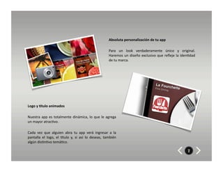 Absoluta	
  personalización	
  de	
  tu	
  app	
  	
  	
  

                                                                                         Para	
   un	
   look	
   verdaderamente	
   único	
   y	
   original.	
  
                                                                                         Haremos	
  un	
  diseño	
  exclusivo	
  que	
  reﬂeje	
  la	
  iden8dad	
  
                                                                                         de	
  tu	
  marca.	
  




Logo	
  y	
  Etulo	
  animados	
  

Nuestra	
   app	
   es	
   totalmente	
   dinámica,	
   lo	
   que	
   le	
   agrega	
  
un	
  mayor	
  atrac8vo.	
  	
  

Cada	
   vez	
   que	
   alguien	
   abra	
   tu	
   app	
   verá	
   ingresar	
   a	
   la	
  
pantalla	
   el	
   logo,	
   el	
   Xtulo	
   y,	
   si	
   así	
   lo	
   deseas,	
   también	
  
algún	
  dis8n8vo	
  temá8co.	
  

                                                                                                                                                            7
 