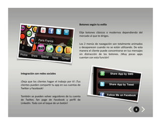 Botones	
  según	
  tu	
  es7lo	
  	
  	
  

                                                                                        Elije	
   botones	
   clásicos	
   o	
   modernos	
   dependiendo	
   del	
  
                                                                                        mercado	
  al	
  que	
  te	
  diriges.	
  	
  

                                                                                        Los	
  2	
  menús	
  de	
  navegación	
  son	
  totalmente	
  animados	
  
                                                                                        y	
  desaparecen	
  cuando	
  no	
  se	
  están	
  u8lizando.	
  De	
  esta	
  
                                                                                        manera	
   el	
   cliente	
   puede	
   concentrarse	
   en	
   tus	
   mensajes	
  
                                                                                        sin	
   distracción	
   de	
   los	
   botones.	
   ¡Muy	
   pocas	
   apps	
  
                                                                                        cuentan	
  con	
  esta	
  función!	
  




Integración	
  con	
  redes	
  sociales	
  

¡Deja	
   que	
   los	
   clientes	
   hagan	
   el	
   trabajo	
   por	
   8!	
   ¡Tus	
  
clientes	
  pueden	
  compar8r	
  tu	
  app	
  en	
  sus	
  cuentas	
  de	
  
TwiZer	
  y	
  Facebook!	
  

También	
  se	
  pueden	
  volver	
  seguidores	
  de	
  tu	
  cuenta	
  
de	
   TwiZer,	
   fan	
   page	
   de	
   Facebook	
   y	
   perﬁl	
   de	
  
LinkedIn.	
  Todo	
  con	
  el	
  toque	
  de	
  un	
  botón!	
  

                                                                                                                                                                  8
 
