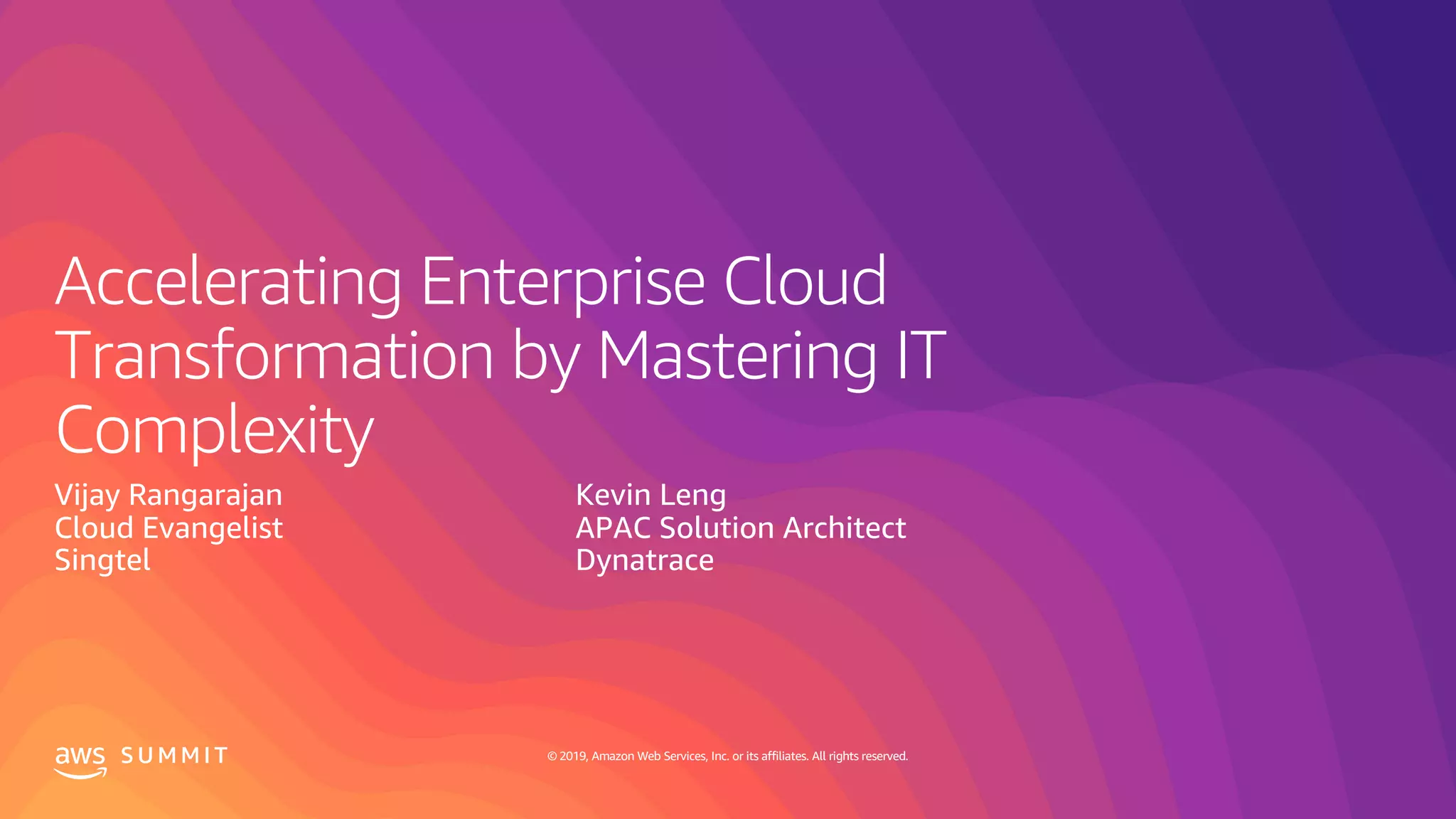 © 2019, Amazon Web Services, Inc. or its affiliates. All rights reserved.S U M M I T
Accelerating Enterprise Cloud
Transformation by Mastering IT
Complexity
Vijay Rangarajan
Cloud Evangelist
Singtel
Kevin Leng
APAC Solution Architect
Dynatrace
 
