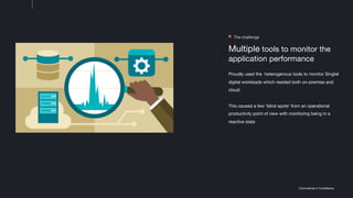 Commercial in Confidence
Multiple tools to monitor the
application performance
Proudly used the heterogenous tools to monitor Singtel
digital workloads which resided both on-premise and
cloud.
This caused a few 'blind spots' from an operational
productivity point of view with monitoring being in a
reactive state
The challenge
 
