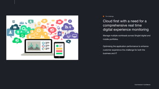 Commercial in Confidence
Cloud first with a need for a
comprehensive real time
digital experience monitoring
Manage multiple workloads across Singtel digital and
mobile portfolios.
Optimising the application performance to enhance
customer experience the challenge for both the
business and IT
The challenge
 