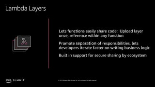 © 2019, Amazon Web Services, Inc. or its affiliates. All rights reserved.S U M M I T
Lambda Layers
Lets functions easily share code: Upload layer
once, reference within any function
Promote separation of responsibilities, lets
developers iterate faster on writing business logic
Built in support for secure sharing by ecosystem
 