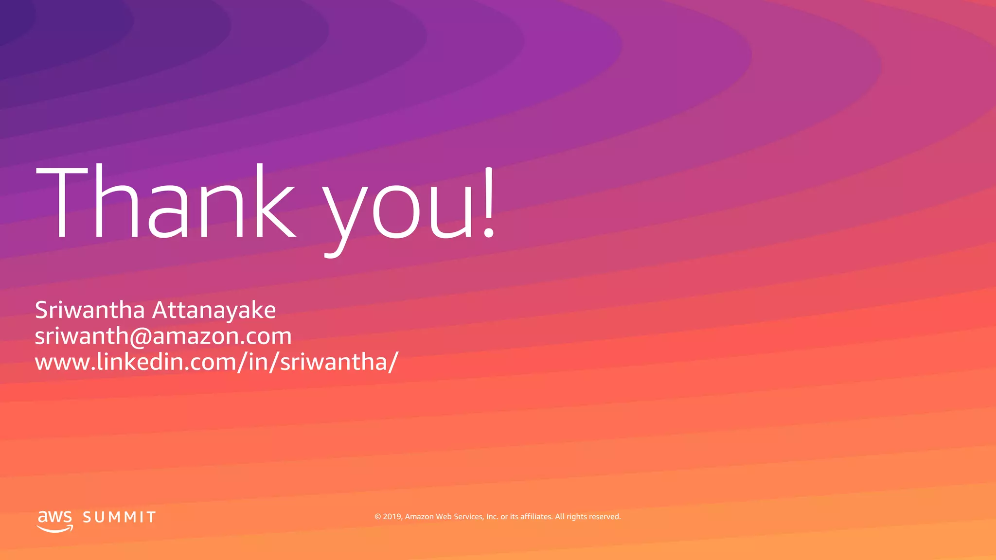 Thank you!
S U M M I T © 2019, Amazon Web Services, Inc. or its affiliates. All rights reserved.
Sriwantha Attanayake
sriwanth@amazon.com
www.linkedin.com/in/sriwantha/
 
