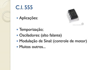 C.I. 555


Aplicações:

Temporização;
 Osciladores: (alto falante)
 Modulação de Sinal: (controle de motor)
 Muitos outros...


 