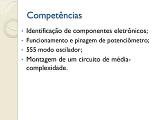 Competências
•

Identificação de componentes eletrônicos;

•

Funcionamento e pinagem de potenciômetro;
555 modo oscilador;

•

•

Montagem de um circuito de médiacomplexidade.

 