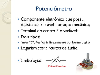 Potenciômetro
Componente eletrônico que possui
resistência variável por ação mecânica;
 Terminal do centro é o variável;
 Dois tipos:




linear “B”, Res. Varia linearmente conforme o giro



Logarítmicos: circuitos de áudio.



Simbologia:

 