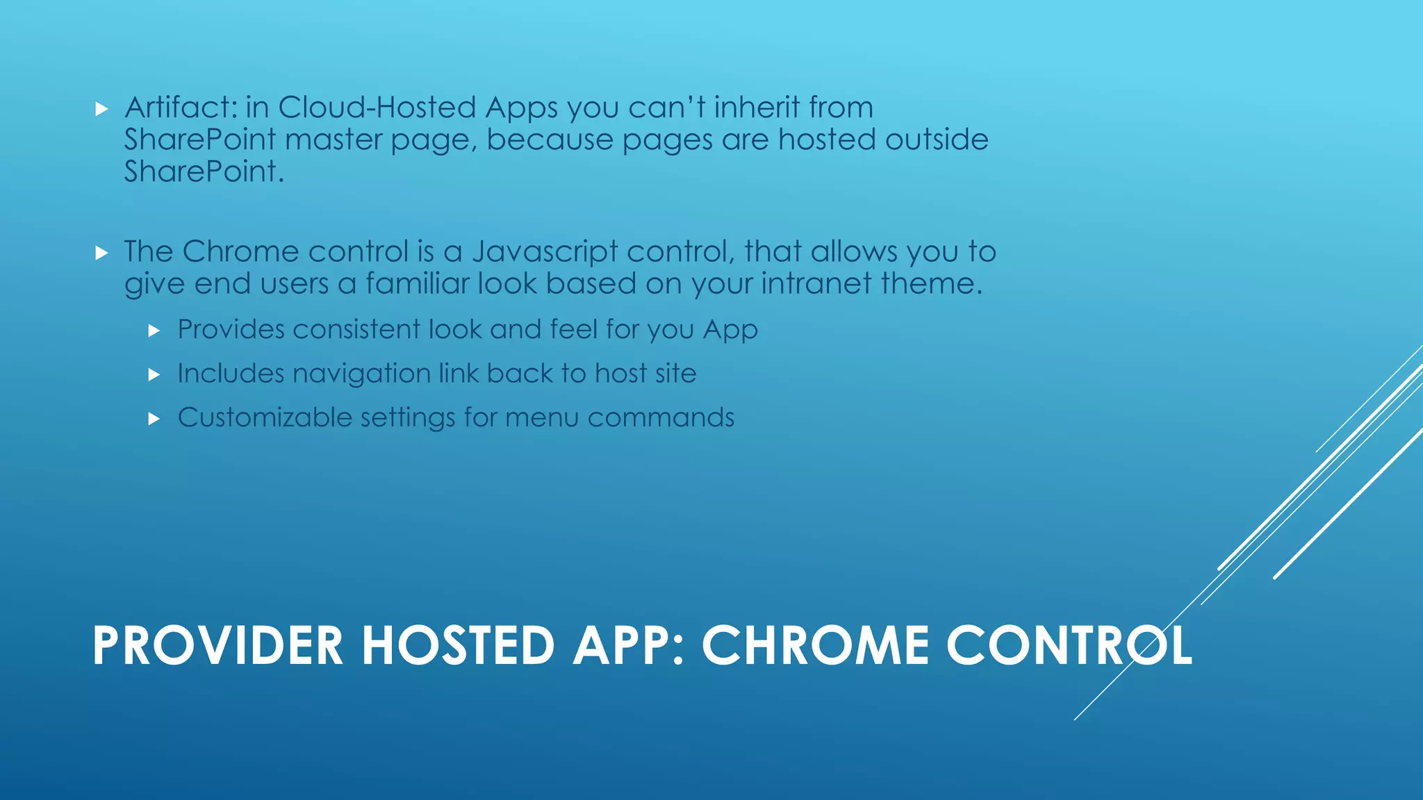 PROVIDER HOSTED APP: CHROME CONTROL
 Artifact: in Cloud-Hosted Apps you can’t inherit from
SharePoint master page, because pages are hosted outside
SharePoint.
 The Chrome control is a Javascript control, that allows you to
give end users a familiar look based on your intranet theme.
 Provides consistent look and feel for you App
 Includes navigation link back to host site
 Customizable settings for menu commands
 