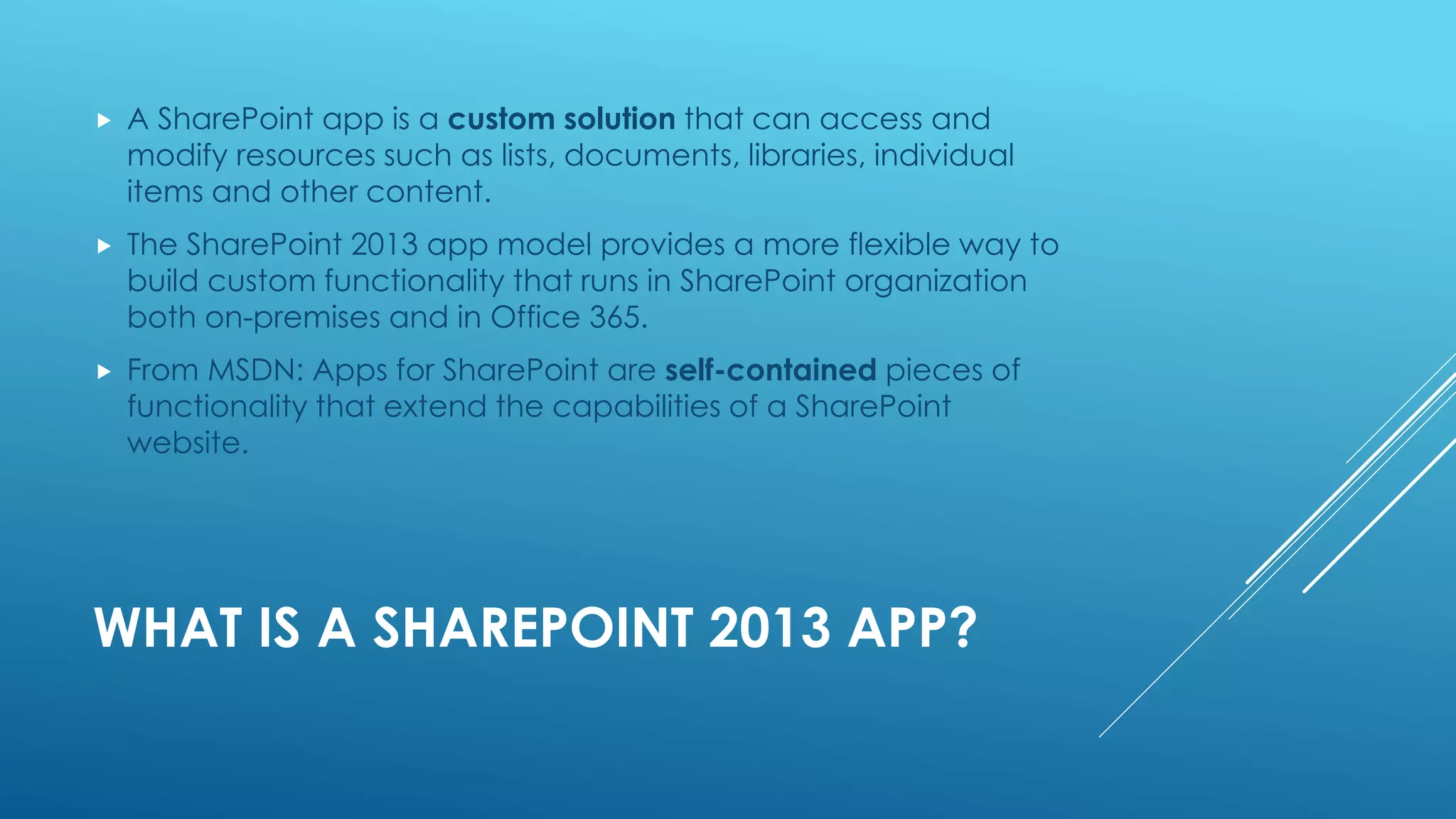WHAT IS A SHAREPOINT 2013 APP?
 A SharePoint app is a custom solution that can access and
modify resources such as lists, documents, libraries, individual
items and other content.
 The SharePoint 2013 app model provides a more flexible way to
build custom functionality that runs in SharePoint organization
both on-premises and in Office 365.
 From MSDN: Apps for SharePoint are self-contained pieces of
functionality that extend the capabilities of a SharePoint
website.
 