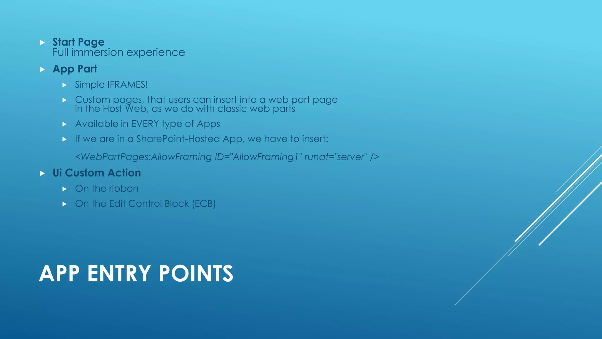 APP ENTRY POINTS
 Start Page
Full immersion experience
 App Part
 Simple IFRAMES!
 Custom pages, that users can insert into a web part page
in the Host Web, as we do with classic web parts
 Available in EVERY type of Apps
 If we are in a SharePoint-Hosted App, we have to insert:
<WebPartPages:AllowFraming ID="AllowFraming1" runat="server" />
 Ui Custom Action
 On the ribbon
 On the Edit Control Block (ECB)
 