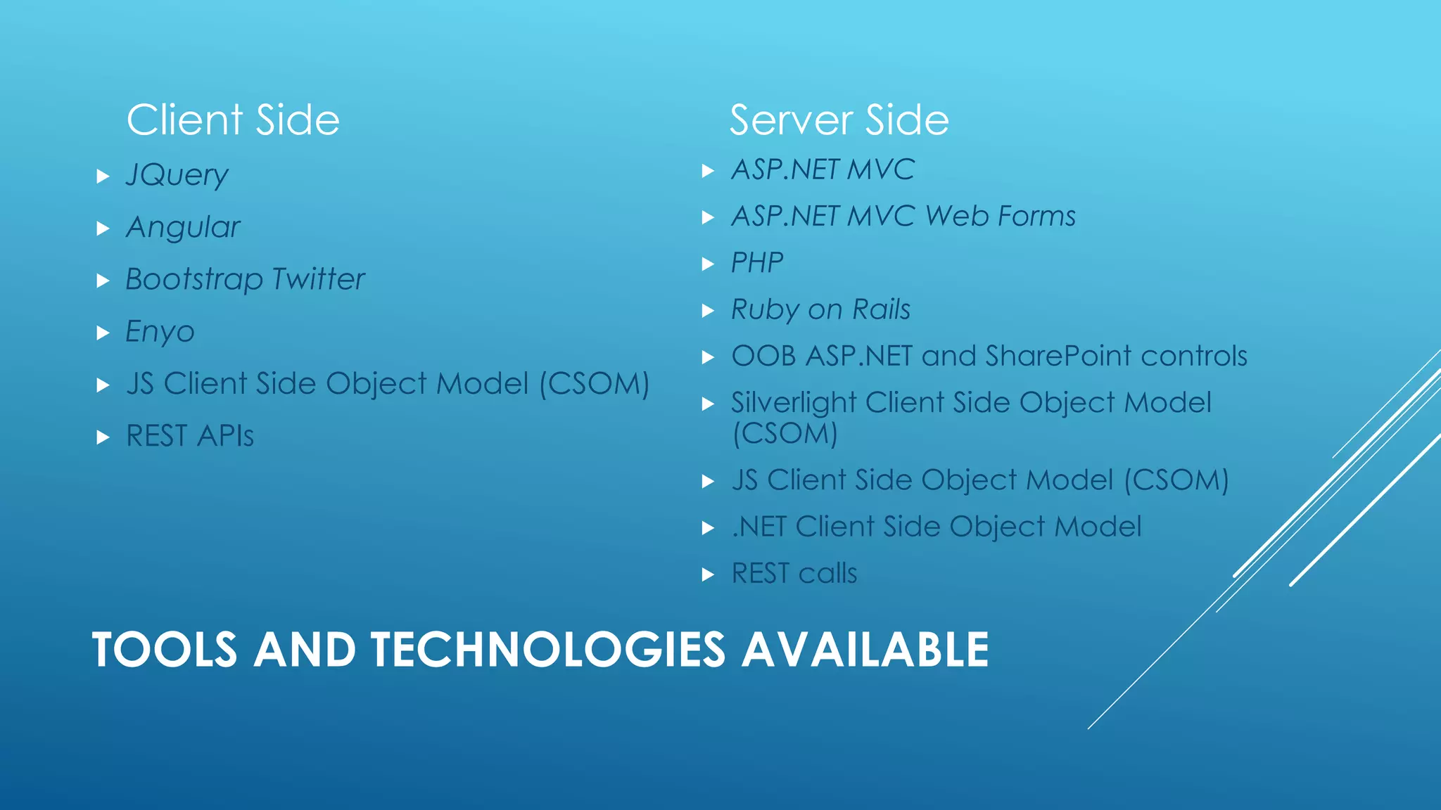 TOOLS AND TECHNOLOGIES AVAILABLE
Client Side
 JQuery
 Angular
 Bootstrap Twitter
 Enyo
 JS Client Side Object Model (CSOM)
 REST APIs
Server Side
 ASP.NET MVC
 ASP.NET MVC Web Forms
 PHP
 Ruby on Rails
 OOB ASP.NET and SharePoint controls
 Silverlight Client Side Object Model
(CSOM)
 JS Client Side Object Model (CSOM)
 .NET Client Side Object Model
 REST calls
 