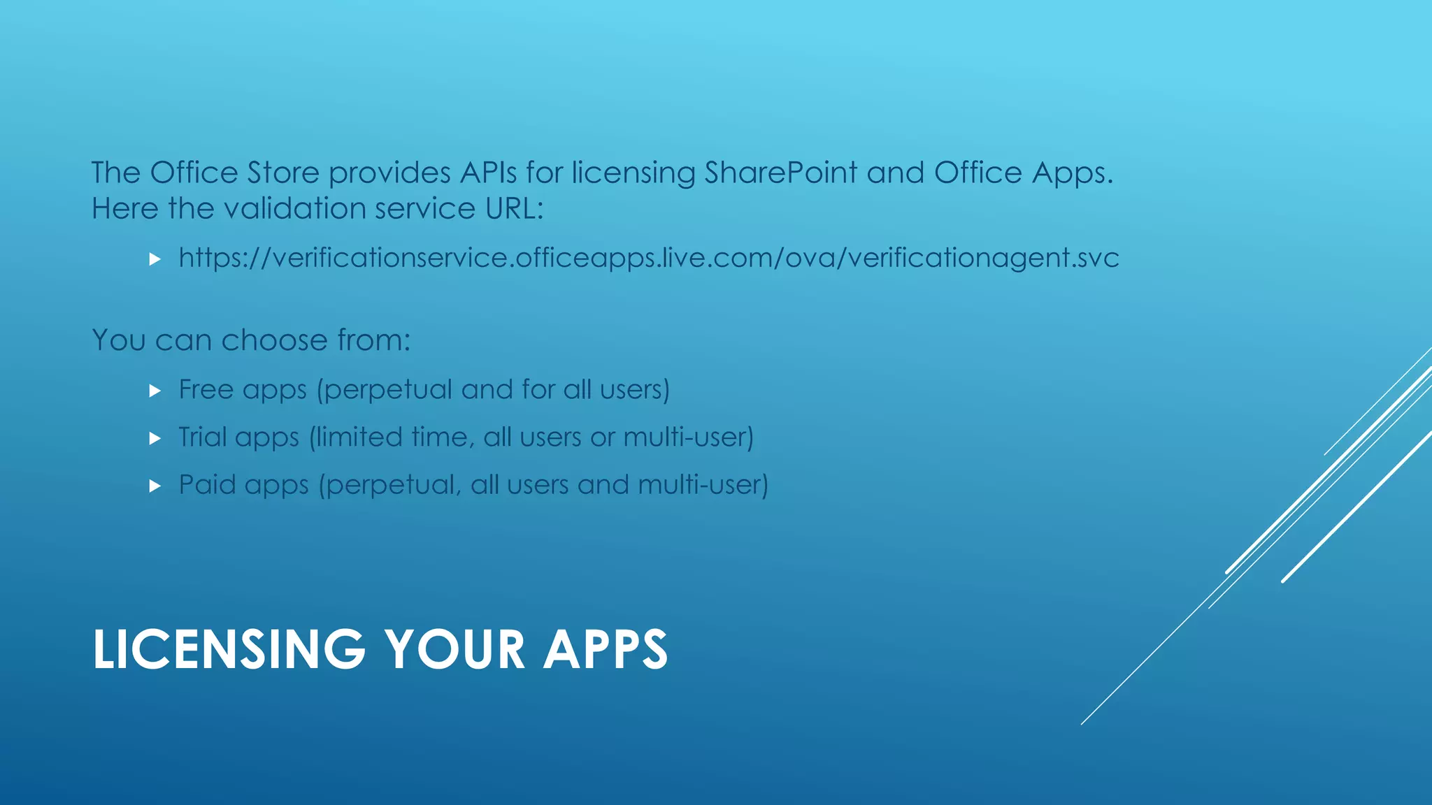 LICENSING YOUR APPS
The Office Store provides APIs for licensing SharePoint and Office Apps.
Here the validation service URL:
 https://verificationservice.officeapps.live.com/ova/verificationagent.svc
You can choose from:
 Free apps (perpetual and for all users)
 Trial apps (limited time, all users or multi-user)
 Paid apps (perpetual, all users and multi-user)
 