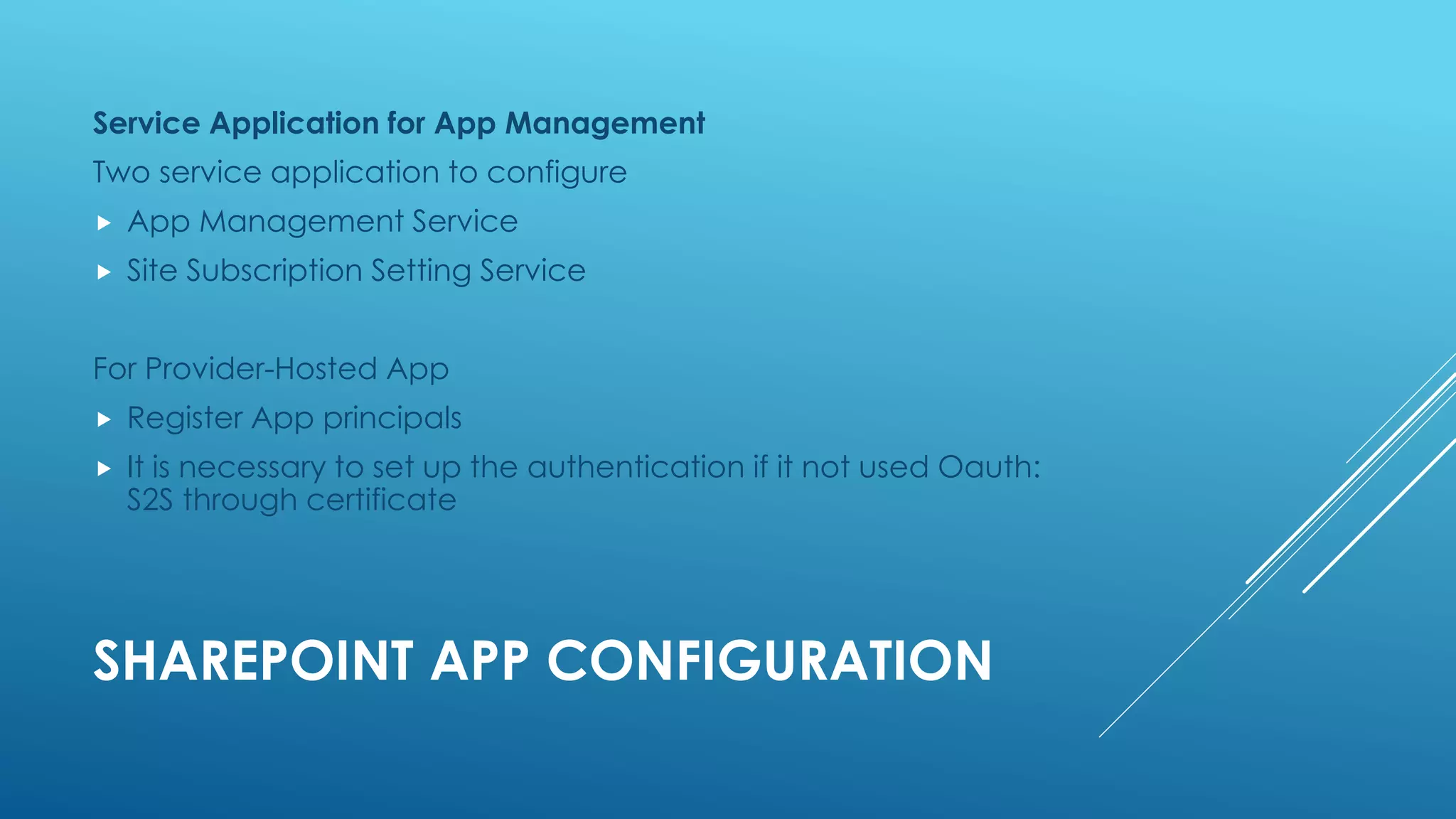 SHAREPOINT APP CONFIGURATION
Service Application for App Management
Two service application to configure
 App Management Service
 Site Subscription Setting Service
For Provider-Hosted App
 Register App principals
 It is necessary to set up the authentication if it not used Oauth:
S2S through certificate
 