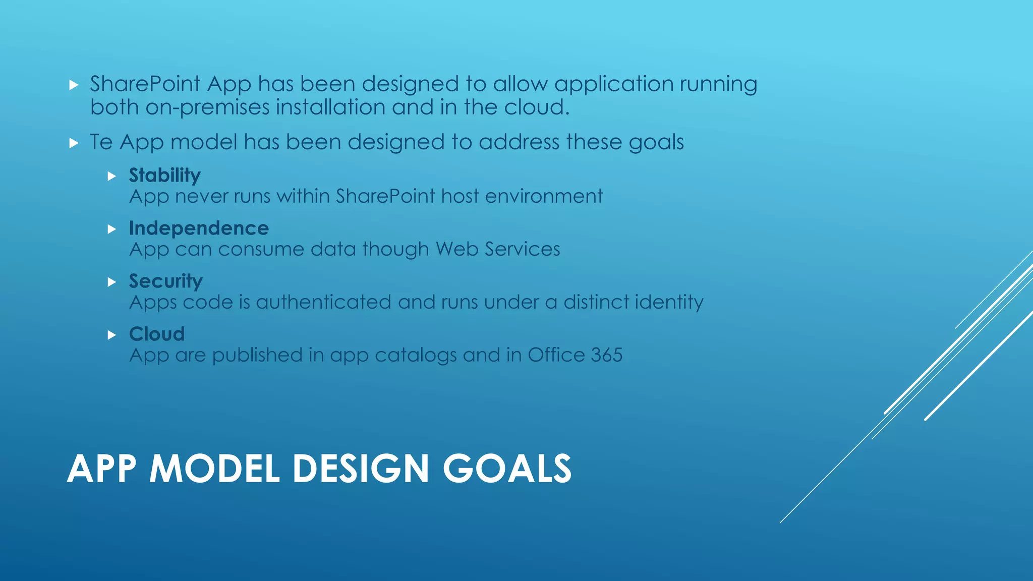 APP MODEL DESIGN GOALS
 SharePoint App has been designed to allow application running
both on-premises installation and in the cloud.
 Te App model has been designed to address these goals
 Stability
App never runs within SharePoint host environment
 Independence
App can consume data though Web Services
 Security
Apps code is authenticated and runs under a distinct identity
 Cloud
App are published in app catalogs and in Office 365
 