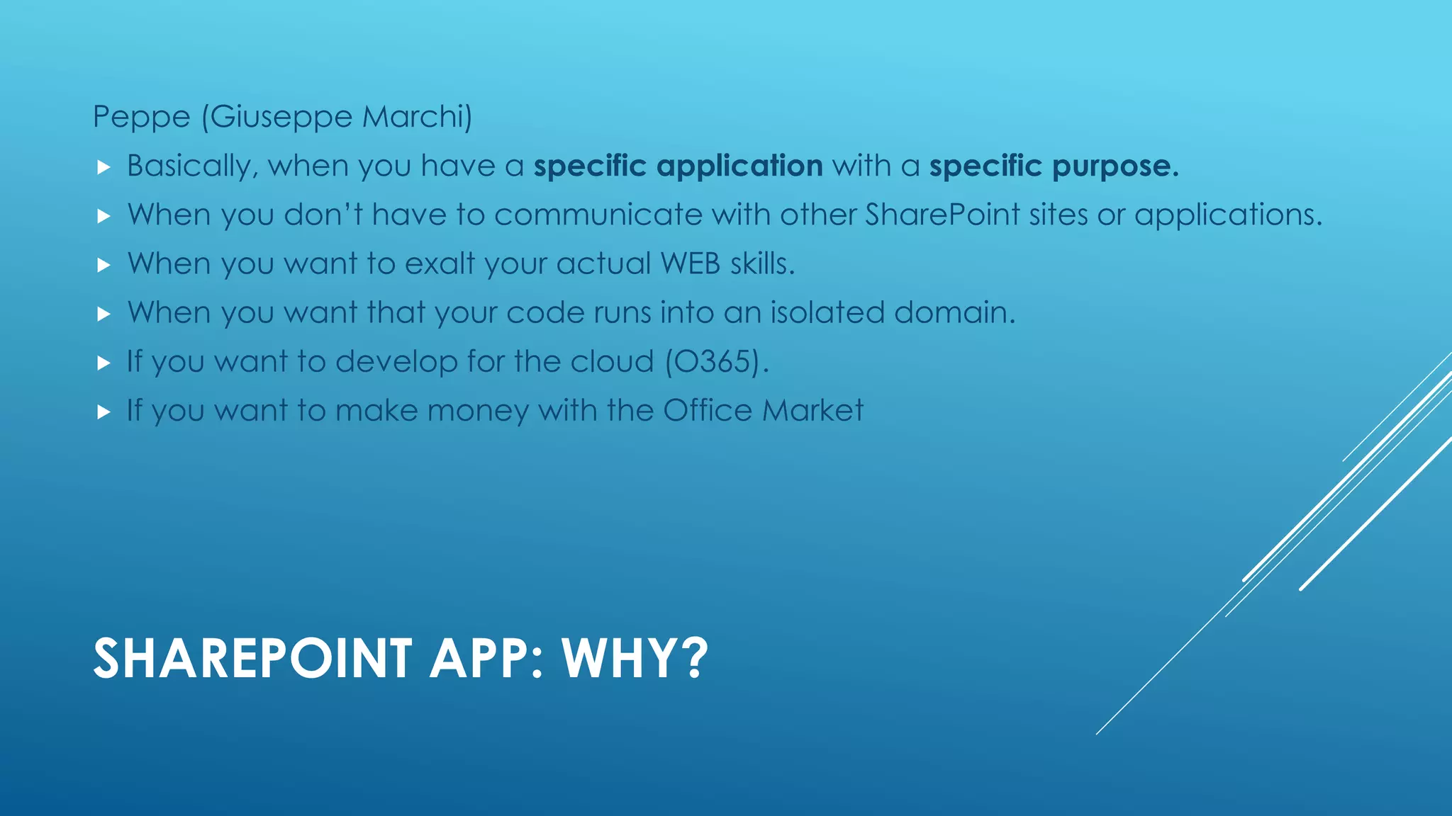 SHAREPOINT APP: WHY?
Peppe (Giuseppe Marchi)
 Basically, when you have a specific application with a specific purpose.
 When you don’t have to communicate with other SharePoint sites or applications.
 When you want to exalt your actual WEB skills.
 When you want that your code runs into an isolated domain.
 If you want to develop for the cloud (O365).
 If you want to make money with the Office Market
 