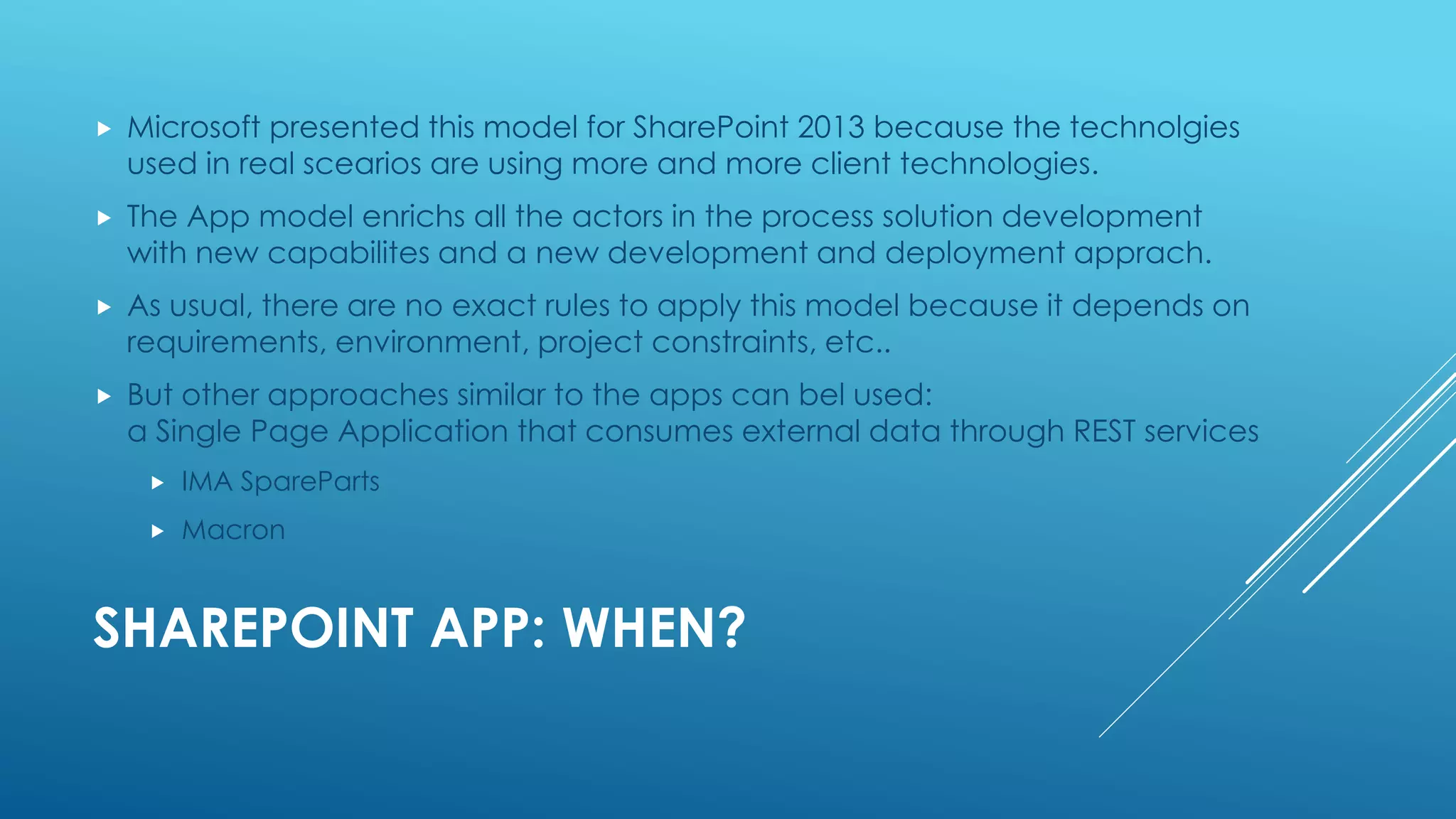 SHAREPOINT APP: WHEN?
 Microsoft presented this model for SharePoint 2013 because the technolgies
used in real scearios are using more and more client technologies.
 The App model enrichs all the actors in the process solution development
with new capabilites and a new development and deployment apprach.
 As usual, there are no exact rules to apply this model because it depends on
requirements, environment, project constraints, etc..
 But other approaches similar to the apps can bel used:
a Single Page Application that consumes external data through REST services
 IMA SpareParts
 Macron
 
