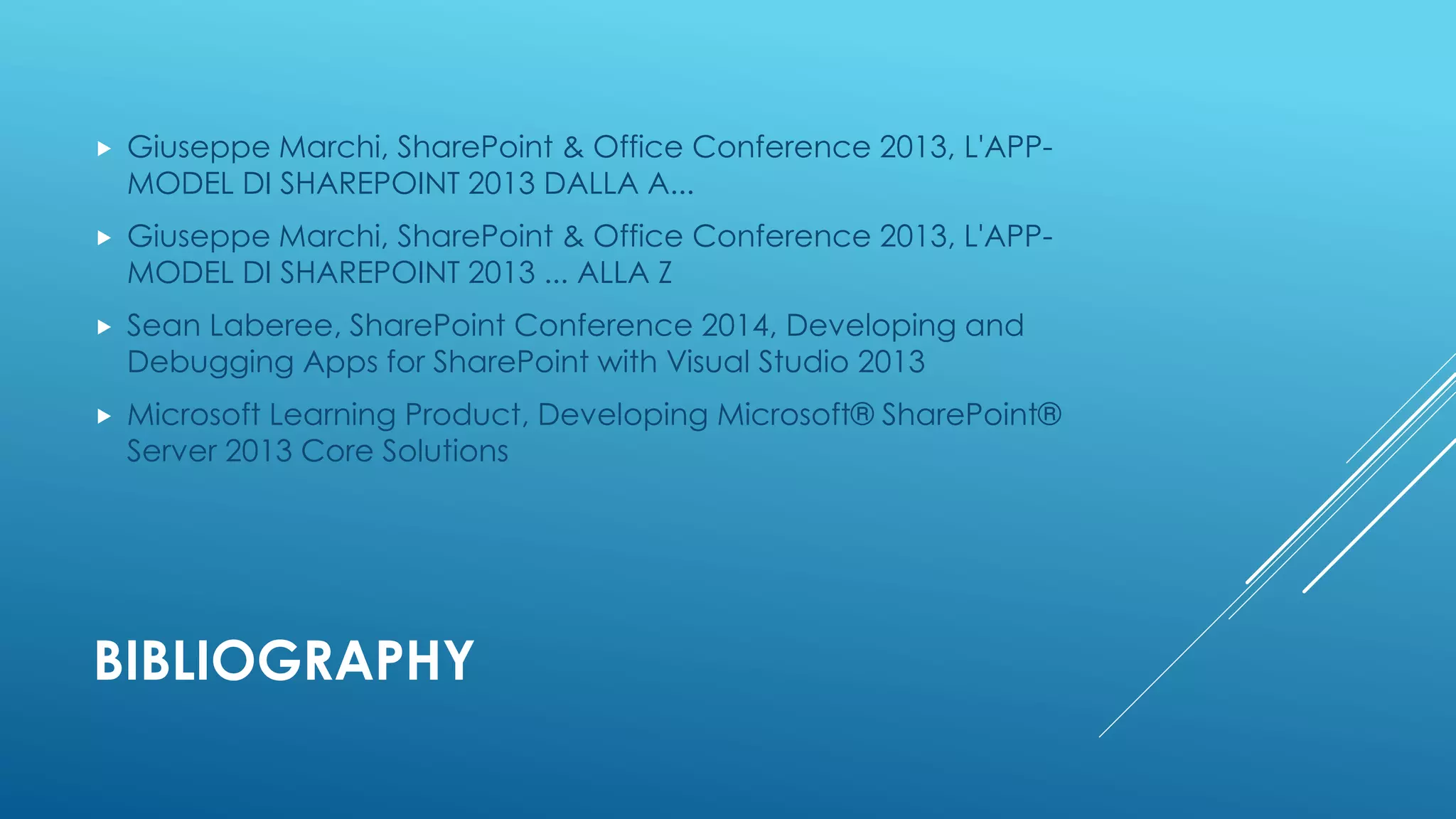 BIBLIOGRAPHY
 Giuseppe Marchi, SharePoint & Office Conference 2013, L'APP-
MODEL DI SHAREPOINT 2013 DALLA A...
 Giuseppe Marchi, SharePoint & Office Conference 2013, L'APP-
MODEL DI SHAREPOINT 2013 ... ALLA Z
 Sean Laberee, SharePoint Conference 2014, Developing and
Debugging Apps for SharePoint with Visual Studio 2013
 Microsoft Learning Product, Developing Microsoft® SharePoint®
Server 2013 Core Solutions
 
